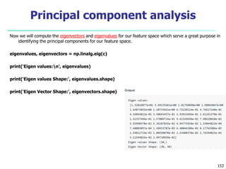 Now we will compute the eigenvectors and eigenvalues for our feature space which serve a great purpose in
identifying the principal components for our feature space.
eigenvalues, eigenvectors = np.linalg.eig(c)
print('Eigen values:n', eigenvalues)
print('Eigen values Shape:', eigenvalues.shape)
print('Eigen Vector Shape:', eigenvectors.shape)
153
Principal component analysis
 