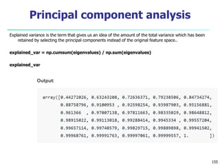 Explained variance is the term that gives us an idea of the amount of the total variance which has been
retained by selecting the principal components instead of the original feature space..
explained_var = np.cumsum(eigenvalues) / np.sum(eigenvalues)
explained_var
155
Principal component analysis
 