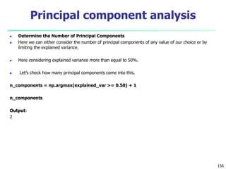  Determine the Number of Principal Components
 Here we can either consider the number of principal components of any value of our choice or by
limiting the explained variance.
 Here considering explained variance more than equal to 50%.
 Let’s check how many principal components come into this.
n_components = np.argmax(explained_var >= 0.50) + 1
n_components
Output:
2
156
Principal component analysis
 