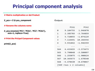 # Matrix multiplication or dot Product
Z_pca = Z @ pca_component
# Rename the columns name
Z_pca.rename({'PC1': 'PCA1', 'PC2': 'PCA2'},
axis=1, inplace=True)
# Print the Pricipal Component values
print(Z_pca)
158
Principal component analysis
 