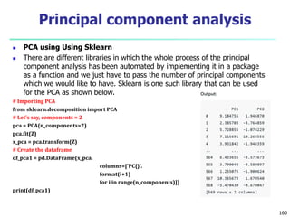  PCA using Using Sklearn
 There are different libraries in which the whole process of the principal
component analysis has been automated by implementing it in a package
as a function and we just have to pass the number of principal components
which we would like to have. Sklearn is one such library that can be used
for the PCA as shown below.
# Importing PCA
from sklearn.decomposition import PCA
# Let's say, components = 2
pca = PCA(n_components=2)
pca.fit(Z)
x_pca = pca.transform(Z)
# Create the dataframe
df_pca1 = pd.DataFrame(x_pca,
columns=['PC{}'.
format(i+1)
for i in range(n_components)])
print(df_pca1)
160
Principal component analysis
 