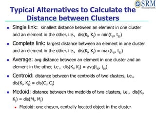 Typical Alternatives to Calculate the
Distance between Clusters
 Single link: smallest distance between an element in one cluster
and an element in the other, i.e., dis(Ki, Kj) = min(tip, tjq)
 Complete link: largest distance between an element in one cluster
and an element in the other, i.e., dis(Ki, Kj) = max(tip, tjq)
 Average: avg distance between an element in one cluster and an
element in the other, i.e., dis(Ki, Kj) = avg(tip, tjq)
 Centroid: distance between the centroids of two clusters, i.e.,
dis(Ki, Kj) = dis(Ci, Cj)
 Medoid: distance between the medoids of two clusters, i.e., dis(Ki,
Kj) = dis(Mi, Mj)
 Medoid: one chosen, centrally located object in the cluster
 