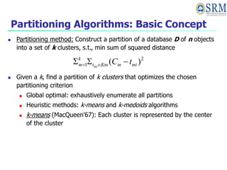 Partitioning Algorithms: Basic Concept
 Partitioning method: Construct a partition of a database D of n objects
into a set of k clusters, s.t., min sum of squared distance
 Given a k, find a partition of k clusters that optimizes the chosen
partitioning criterion
 Global optimal: exhaustively enumerate all partitions
 Heuristic methods: k-means and k-medoids algorithms
 k-means (MacQueen’67): Each cluster is represented by the center
of the cluster
2
1 )
( mi
m
Km
t
k
m t
C
mi


 

 