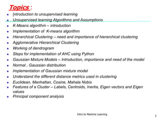Topics :
 Introduction to unsupervised learning
 Unsupervised learning Algorithms and Assumptions
 K-Means algorithm – introduction
 Implementation of K-means algorithm
 Hierarchical Clustering – need and importance of hierarchical clustering
 Agglomerative Hierarchical Clustering
 Working of dendrogram
 Steps for implementation of AHC using Python
 Gaussian Mixture Models – Introduction, importance and need of the model
 Normal , Gaussian distribution
 Implementation of Gaussian mixture model
 Understand the different distance metrics used in clustering
 Euclidean, Manhattan, Cosine, Mahala Nobis
 Features of a Cluster – Labels, Centroids, Inertia, Eigen vectors and Eigen
values
 Principal component analysis
Intro to Machine Learning
2
 