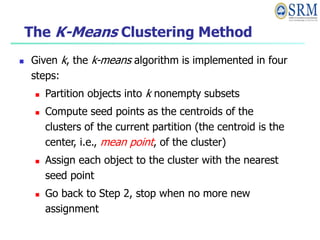 The K-Means Clustering Method
 Given k, the k-means algorithm is implemented in four
steps:
 Partition objects into k nonempty subsets
 Compute seed points as the centroids of the
clusters of the current partition (the centroid is the
center, i.e., mean point, of the cluster)
 Assign each object to the cluster with the nearest
seed point
 Go back to Step 2, stop when no more new
assignment
 