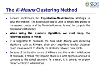 The K-Means Clustering Method
 K-means implements the Expectation-Maximization strategy to
solve the problem. The Expectation-step is used to assign data points to
the nearest cluster, and the Maximization-step is used to compute the
centroid of each cluster.
 When using the K-means algorithm, we must keep the
following points in mind:
 It is suggested to normalize the data while dealing with clustering
algorithms such as K-Means since such algorithms employ distance-
based measurement to identify the similarity between data points.
 Because of the iterative nature of K-Means and the random initialization
of centroids, K-Means may become stuck in a local optimum and fail to
converge to the global optimum. As a result, it is advised to employ
distinct centroids’ initializations.
 