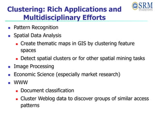 Clustering: Rich Applications and
Multidisciplinary Efforts
 Pattern Recognition
 Spatial Data Analysis
 Create thematic maps in GIS by clustering feature
spaces
 Detect spatial clusters or for other spatial mining tasks
 Image Processing
 Economic Science (especially market research)
 WWW
 Document classification
 Cluster Weblog data to discover groups of similar access
patterns
 