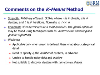 Comments on the K-Means Method
 Strength: Relatively efficient: O(tkn), where n is # objects, k is #
clusters, and t is # iterations. Normally, k, t << n.
 Comment: Often terminates at a local optimum. The global optimum
may be found using techniques such as: deterministic annealing and
genetic algorithms
 Weakness
 Applicable only when mean is defined, then what about categorical
data?
 Need to specify k, the number of clusters, in advance
 Unable to handle noisy data and outliers
 Not suitable to discover clusters with non-convex shapes
 