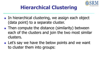 Hierarchical Clustering
 In hierarchical clustering, we assign each object
(data point) to a separate cluster.
 Then compute the distance (similarity) between
each of the clusters and join the two most similar
clusters.
 Let’s say we have the below points and we want
to cluster them into groups:
 