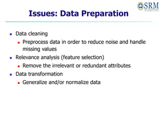 Issues: Data Preparation
 Data cleaning
 Preprocess data in order to reduce noise and handle
missing values
 Relevance analysis (feature selection)
 Remove the irrelevant or redundant attributes
 Data transformation
 Generalize and/or normalize data
 