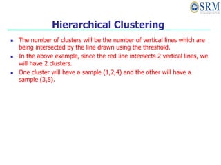 Hierarchical Clustering
 The number of clusters will be the number of vertical lines which are
being intersected by the line drawn using the threshold.
 In the above example, since the red line intersects 2 vertical lines, we
will have 2 clusters.
 One cluster will have a sample (1,2,4) and the other will have a
sample (3,5).
 