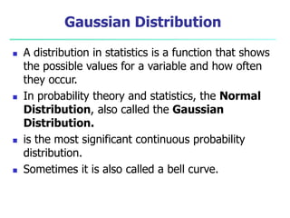 Gaussian Distribution
 A distribution in statistics is a function that shows
the possible values for a variable and how often
they occur.
 In probability theory and statistics, the Normal
Distribution, also called the Gaussian
Distribution.
 is the most significant continuous probability
distribution.
 Sometimes it is also called a bell curve.
 