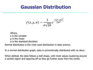Gaussian Distribution
Where,
x is the variable
μ is the mean
σ is the standard deviation
Normal distribution is the most used distribution in data science.
In a normal distribution graph, data is symmetrically distributed with no skew.
When plotted, the data follows a bell shape, with most values clustering around
a central region and tapering off as they go further away from the center.
 