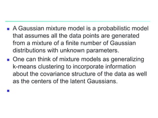  A Gaussian mixture model is a probabilistic model
that assumes all the data points are generated
from a mixture of a finite number of Gaussian
distributions with unknown parameters.
 One can think of mixture models as generalizing
k-means clustering to incorporate information
about the covariance structure of the data as well
as the centers of the latent Gaussians.

 