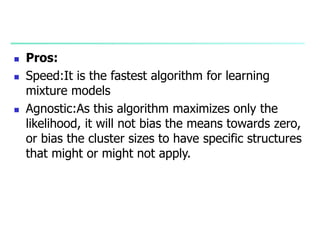  Pros:
 Speed:It is the fastest algorithm for learning
mixture models
 Agnostic:As this algorithm maximizes only the
likelihood, it will not bias the means towards zero,
or bias the cluster sizes to have specific structures
that might or might not apply.
 