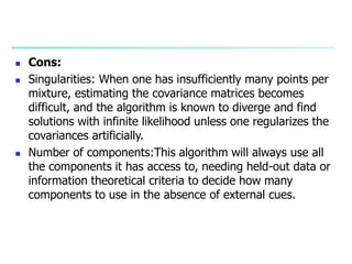  Cons:
 Singularities: When one has insufficiently many points per
mixture, estimating the covariance matrices becomes
difficult, and the algorithm is known to diverge and find
solutions with infinite likelihood unless one regularizes the
covariances artificially.
 Number of components:This algorithm will always use all
the components it has access to, needing held-out data or
information theoretical criteria to decide how many
components to use in the absence of external cues.
 