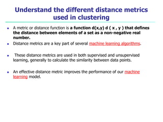 Understand the different distance metrics
used in clustering
 A metric or distance function is a function d(x,y) d ( x , y ) that defines
the distance between elements of a set as a non-negative real
number.
 Distance metrics are a key part of several machine learning algorithms.
 These distance metrics are used in both supervised and unsupervised
learning, generally to calculate the similarity between data points.
 An effective distance metric improves the performance of our machine
learning model.
 
