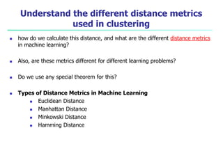 Understand the different distance metrics
used in clustering
 how do we calculate this distance, and what are the different distance metrics
in machine learning?
 Also, are these metrics different for different learning problems?
 Do we use any special theorem for this?
 Types of Distance Metrics in Machine Learning
 Euclidean Distance
 Manhattan Distance
 Minkowski Distance
 Hamming Distance
 