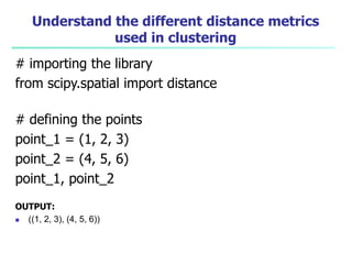 Understand the different distance metrics
used in clustering
# importing the library
from scipy.spatial import distance
# defining the points
point_1 = (1, 2, 3)
point_2 = (4, 5, 6)
point_1, point_2
OUTPUT:
 ((1, 2, 3), (4, 5, 6))
 