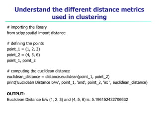 Understand the different distance metrics
used in clustering
# importing the library
from scipy.spatial import distance
# defining the points
point_1 = (1, 2, 3)
point_2 = (4, 5, 6)
point_1, point_2
# computing the euclidean distance
euclidean_distance = distance.euclidean(point_1, point_2)
print('Euclidean Distance b/w', point_1, 'and', point_2, 'is: ', euclidean_distance)
OUTPUT:
Euclidean Distance b/w (1, 2, 3) and (4, 5, 6) is: 5.196152422706632
 