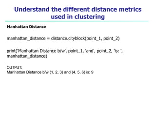 Understand the different distance metrics
used in clustering
Manhattan Distance
manhattan_distance = distance.cityblock(point_1, point_2)
print('Manhattan Distance b/w', point_1, 'and', point_2, 'is: ',
manhattan_distance)
OUTPUT:
Manhattan Distance b/w (1, 2, 3) and (4, 5, 6) is: 9
 
