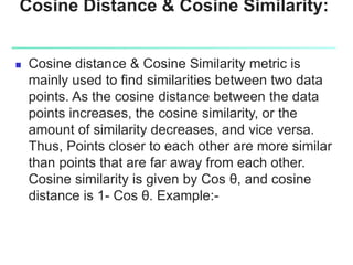 Cosine Distance & Cosine Similarity:
 Cosine distance & Cosine Similarity metric is
mainly used to find similarities between two data
points. As the cosine distance between the data
points increases, the cosine similarity, or the
amount of similarity decreases, and vice versa.
Thus, Points closer to each other are more similar
than points that are far away from each other.
Cosine similarity is given by Cos θ, and cosine
distance is 1- Cos θ. Example:-
 