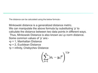 The distance can be calculated using the below formula:-
Minkowski distance is a generalized distance metric.
We can manipulate the above formula by substituting ‘p’ to
calculate the distance between two data points in different ways.
Thus, Minkowski Distance is also known as Lp norm distance.
Some common values of ‘p’ are:-
•p = 1, Manhattan Distance
•p = 2, Euclidean Distance
•p = infinity, Chebychev Distance
 