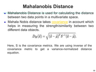  Mahalanobis Distance is used for calculating the distance
between two data points in a multivariate space.
 Mahala Nobis distance takes covariance in account which
helps in measuring the strength/similarity between two
different data objects.
99
Mahalanobis Distance
Here, S is the covariance metrics. We are using inverse of the
covariance metric to get a variance-normalized distance
equation.
 