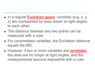  In a regular Euclidean space, variables (e.g. x, y,
z) are represented by axes drawn at right angles
to each other;
 The distance between any two points can be
measured with a ruler.
 For uncorrelated variables, the Euclidean distance
equals the MD.
 However, if two or more variables are correlated,
the axes are no longer at right angles, and the
measurements become impossible with a ruler.
 