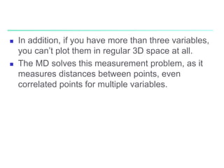  In addition, if you have more than three variables,
you can’t plot them in regular 3D space at all.
 The MD solves this measurement problem, as it
measures distances between points, even
correlated points for multiple variables.
 