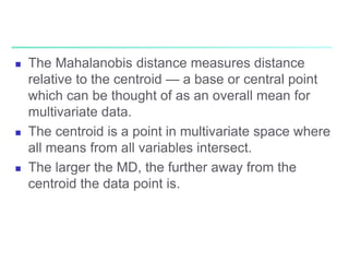  The Mahalanobis distance measures distance
relative to the centroid — a base or central point
which can be thought of as an overall mean for
multivariate data.
 The centroid is a point in multivariate space where
all means from all variables intersect.
 The larger the MD, the further away from the
centroid the data point is.
 