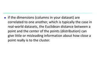  if the dimensions (columns in your dataset) are
correlated to one another, which is typically the case in
real-world datasets, the Euclidean distance between a
point and the center of the points (distribution) can
give little or misleading information about how close a
point really is to the cluster.
 