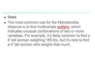  Uses
 The most common use for the Mahalanobis
distance is to find multivariate outliers, which
indicates unusual combinations of two or more
variables. For example, it’s fairly common to find a
6′ tall woman weighing 185 lbs, but it’s rare to find
a 4′ tall woman who weighs that much.
 
