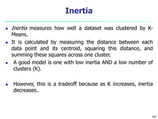  Inertia measures how well a dataset was clustered by K-
Means.
 It is calculated by measuring the distance between each
data point and its centroid, squaring this distance, and
summing these squares across one cluster.
 A good model is one with low inertia AND a low number of
clusters (K).
 However, this is a tradeoff because as K increases, inertia
decreases..
107
Inertia
 
