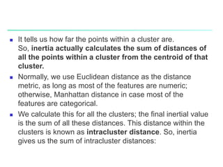  It tells us how far the points within a cluster are.
So, inertia actually calculates the sum of distances of
all the points within a cluster from the centroid of that
cluster.
 Normally, we use Euclidean distance as the distance
metric, as long as most of the features are numeric;
otherwise, Manhattan distance in case most of the
features are categorical.
 We calculate this for all the clusters; the final inertial value
is the sum of all these distances. This distance within the
clusters is known as intracluster distance. So, inertia
gives us the sum of intracluster distances:
 