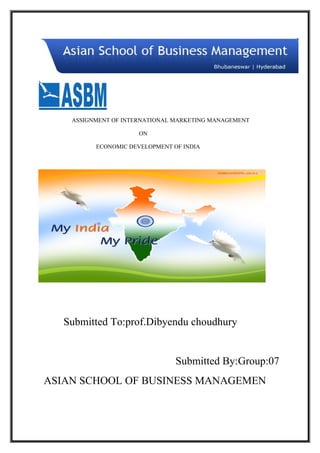 ASSIGNMENT OF INTERNATIONAL MARKETING MANAGEMENT

                      ON

          ECONOMIC DEVELOPMENT OF INDIA




   Submitted To:prof.Dibyendu choudhury


                                Submitted By:Group:07
ASIAN SCHOOL OF BUSINESS MANAGEMEN
 