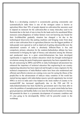 India   is a developing country.It is economically growing consistently and
systematically.In india there is one of the strongest cuture is known as
agriculture.More than 70% of people depend on cultivation.Our ancestors used
to depend on monsoon for the cultivation.But so many times,they used to be
frustrated due to the lack of rain in time.So the lands usd to be uncultiated.When
monsoon comes,Happiness of indian farmers were not knowing any bound for
their livelihhod.But gradually situation has changed a lot due to the
technological discoveries like putting mashines and bringing water from deep
soils to start cultivation.Next to agriculture,Educion was the biggest problem of
india.people were ignored as well as deprived of getting education.But now the
educational scenario of india is absolutely different.There is free and
compulsory primary education for the students.Sarbasikshya abhijan has been
instrumental in bringing the light of literacy and education among the illiterate
and uneducated mass in a great extent.Infrastructure has been developed
significantly to support the modern education which has brought technological
revolutions among the peole.Employment opportunity has been expanded due to
the job outsourcing by BPOs and KPOs in india.Technolgical advancement has
enhanced the importace of technical education like engineering.In our country
engineering education has been improved and brought so many engineers for the
technical competencies of india.Medical sudies have been also modernised and
efficient and effective doctors are coming every year for curing the illness of the
people.Due to the advancement of india,so many countries of the world has
started having rapport with india.Indian massive growth opportunity has invited
MNCs to invst in india and it has helped to the stock market of country to be
noomed.GDP has increased significantly due to the FDI and FII in
india.Industrialisation has been facilitd by government and it has been able to
solve the problem of unemployment and poverty in a great extent.India has been
green,prosperous and healthy.India is no more the backword country.It is having
full poentials.So there is a systematic development of economic condition and
it’s also going to be developed.By 2020,it will be powerful countr in the
worldmap.
 