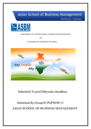 ASSIGNMENT OF INTERNATIONAL MARKETING MANAGEMENT

                      ON

          ECONOMIC DEVELOPMENT OF INDIA




   Submitted To:prof.Dibyendu choudhury


  Submitted By:Group:07,PGPM/09-11
ASIAN SCHOOL OF BUSINESS MANAGEMENT
 