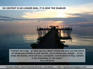 Graeme Wood, Client Planning Director, Zed Media ... http://graewood.blogspot.com/
“Content isn't king.. If I sent you to ...