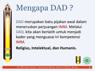 Mengapa DAD ?
DAD merupakan batu pijakan awal dalam
meneruskan perjuangan IMM. Melalui
DAD, kita akan berlatih untuk menjadi
kader yang menguasai tri kompetensi
IMM.
Religius, Intelektual, dan Humanis.
8
 