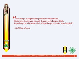 Aku hanya menghendaki perbaikan semampuku.
Tiada keberhasilanku, kecuali dengan pertolongan Allah.
KepadaNya aku berserah diri, & kepadaNya pula aku akan kembali”
- Nabi Syu’aib a.s.
“
9
 