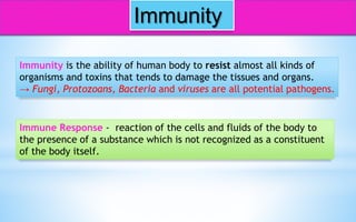 Immunity
Immunity is the ability of human body to resist almost all kinds of
organisms and toxins that tends to damage the tissues and organs.
→ Fungi, Protozoans, Bacteria and viruses are all potential pathogens.
Immune Response - reaction of the cells and fluids of the body to
the presence of a substance which is not recognized as a constituent
of the body itself.
 