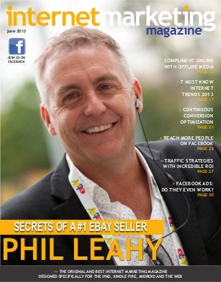 >> THE ORIGINAL AND BEST INTERNET MARKETING MAGAZINE
DESIGNED SPECIFICALLY FOR THE IPAD, KINDLE FIRE, ANDROID AND THE WEB
PHIL LEAHY
SECRETS OF A #1 EBAY SELLER
june 2013
JOIN US ON
FACEBOOK > COMPLIMENT ONLINE
WITH OFFLINE MEDIA
PAGE 13
> 7 MUST KNOW
INTERNET
TRENDS 2013
PAGE 17
> CONTINUOUS
CONVERSION
OPTIMIZATION
PAGE 21
> REACH MORE PEOPLE
ON FACEBOOK
PAGE 25
> TRAFFIC STRATEGIES
WITH INCREDIBLE ROI
PAGE 27
> FACEBOOK ADS:
DO THEY EVEN WORK?
PAGE 30
 