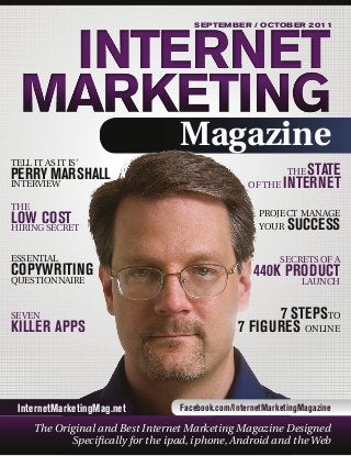 SEPTEMBER / OCTOBER 2011

Magazine
TELL IT AS IT IS’

PERRY MARSHALL
INTERVIEW
THE

LOW COST

HIRING SECRET
ESSENTIAL

COPYWRITING
QUESTIONNAIRE

SEVEN

KILLER APPS

InternetMarketingMag.net

STATE
OF THE INTERNET
THE

PROJECT MANAGE
YOUR

SUCCESS

SECRETS OF A

440K PRODUCT
LAUNCH
7 STEPSTO
7 FIGURES ONLINE

Facebook.com/InternetMarketingMagazine

The Original and Best Internet Marketing Magazine Designed
Specifically for the ipad, iphone, Android and the Web

 