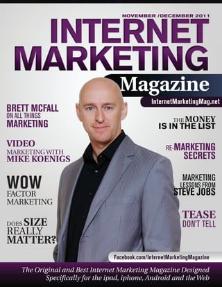 NOVEMBER /DECEMBER 2011

Magazine
BRETT MCFALL
ON ALL THINGS

MARKETING
VIDEO

MARKETING WITH

InternetMarketingMag.net
THE MONEY

IS IN THE LIST
RE-MARKETING

MIKE KOENIGS

SECRETS

WOW
FACTOR

MARKETING

MARKETING
DOES

SIZE

REALLY

LESSONS FROM

STEVE JOBS

TEASE
DON’T TELL

MATTER?
Facebook.com/InternetMarketingMagazine

The Original and Best Internet Marketing Magazine Designed
Specifically for the ipad, iphone, Android and the Web

 