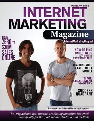 JANUARY 2012

FROM

ZERO TO
$30M
SALES
ONLINE

Magazine
InternetMarketingMag.net

HOW TO FIND
UNIQUENESS
IN THE MOST

CROWDED PLACES

REACHING YOUR
EXACT TARGET
MARKET

TIME

MANAGEMENT
MASTERY

SUCCESS
QUADRANT
Facebook.com/InternetMarketingMagazine

The Original and Best Internet Marketing Magazine Designed
Specifically for the ipad, iphone, Android and the Web

 