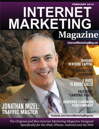 FEBRUARY 2012

Magazine
InternetMarketingMag.net

	

RAISING
VENTURE CAPITAL
RE-MARKETING
ADWORDS

5 WAYS
TO BOOST SALES
FACEBOOK
LANDING PAGES

JONATHAN MIZEL:
TRAFFIC MASTER

ADWORDS CAMPAIGN
PERFORMANCE
Facebook.com/InternetMarketingMagazine

The Original and Best Internet Marketing Magazine Designed
Specifically for the iPad, iPhone, Android and the Web

 