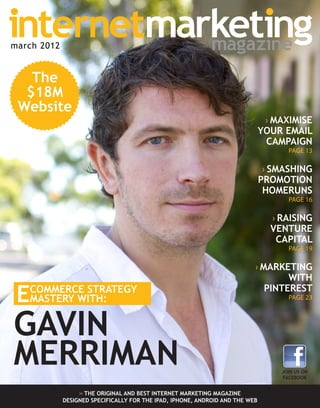 ›› THE ORIGINAL AND BEST INTERNET MARKETING MAGAZINE
DESIGNED SPECIFICALLY FOR THE IPAD, IPHONE, ANDROID AND THE WEB
GAVIN
MERRIMAN
ECOMMERCE STRATEGY
MASTERY WITH:
The
$18M
Website
MARCH 2012
› MAXIMISE
YOUR EMAIL
CAMPAIGN
PAGE 13
› SMASHING
PROMOTION
HOMERUNS
PAGE 16
› RAISING
VENTURE
CAPITAL
PAGE 19
› MARKETING
WITH
PINTEREST
PAGE 23
JOIN US ON
FACEBOOK
march 2012
 