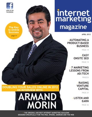 internet

JOIN US ON
FACEBOOK

marketing
magazine

The Key
to Online
Success

APRIL 2012

page 17

› AUTOMATING A
PRODUCT-BASED
BUSINESS
PAGE 14

› EASY
ONSITE SEO
PAGE 19

› 7 MARKETING
LESSONS FROM
AD:TECH
PAGE23

› RAISING
VENTURE
CAPITAL

DOUBLING YOUR SALES ONLINE IN 2012
AN INTERVIEW WITH:

ARMAND
MORIN

PAGE 27

› LISTEN AND
EARN
PAGE 32

›› THE ORIGINAL AND BEST INTERNET MARKETING MAGAZINE marketing magazine
internet

DESIGNED SPECIFICALLY FOR THE IPAD, IPHONE, ANDROID AND THE WEB

april 2012

1

 