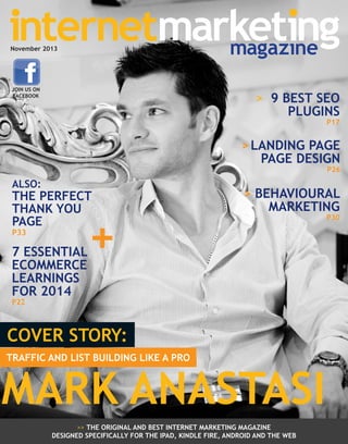 November 2013

JOIN US ON
FACEBOOK

> 9 BEST SEO
PLUGINS

P17

> LANDING PAGE
PAGE DESIGN

P26

ALSO:

THE PERFECT
THANK YOU
PAGE
P33

7 ESSENTIAL
ECOMMERCE
LEARNINGS
FOR 2014

+

> BEHAVIOURAL
MARKETING

P22

COVER STORY:
TRAFFIC AND LIST BUILDING LIKE A PRO

MARK ANASTASI
>> THE ORIGINAL AND BEST INTERNET MARKETING MAGAZINE
DESIGNED SPECIFICALLY FOR THE IPAD, KINDLE FIRE, ANDROID AND THE WEB

P30

 